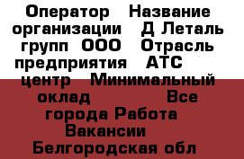 Оператор › Название организации ­ Д Леталь групп, ООО › Отрасль предприятия ­ АТС, call-центр › Минимальный оклад ­ 18 000 - Все города Работа » Вакансии   . Белгородская обл.